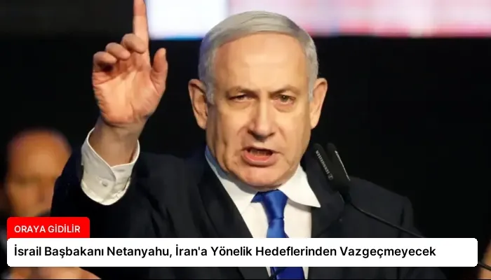 İsrail Başbakanı Netanyahu, İran’a Yönelik Hedeflerinden Vazgeçmeyecek