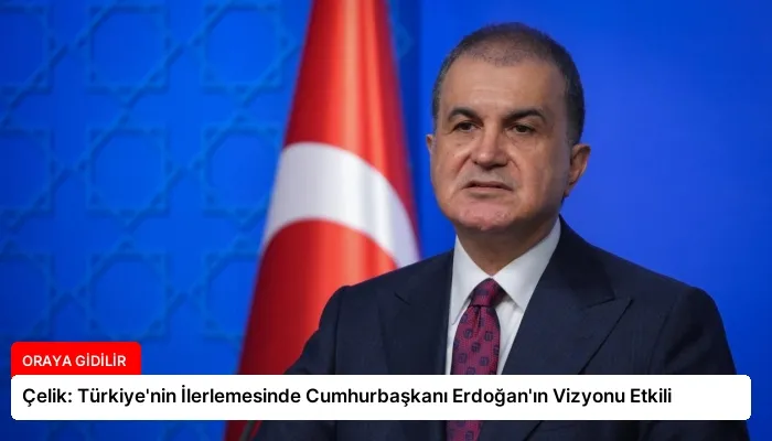 Çelik: Türkiye’nin İlerlemesinde Cumhurbaşkanı Erdoğan’ın Vizyonu Etkili