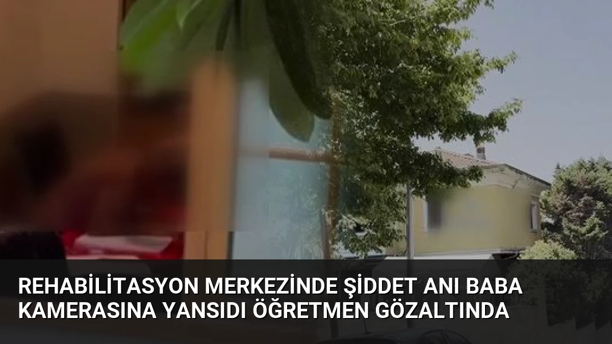 Rehabilitasyon Merkezinde Şiddet Anı Baba Kamerasına Yansıdı Öğretmen Gözaltında