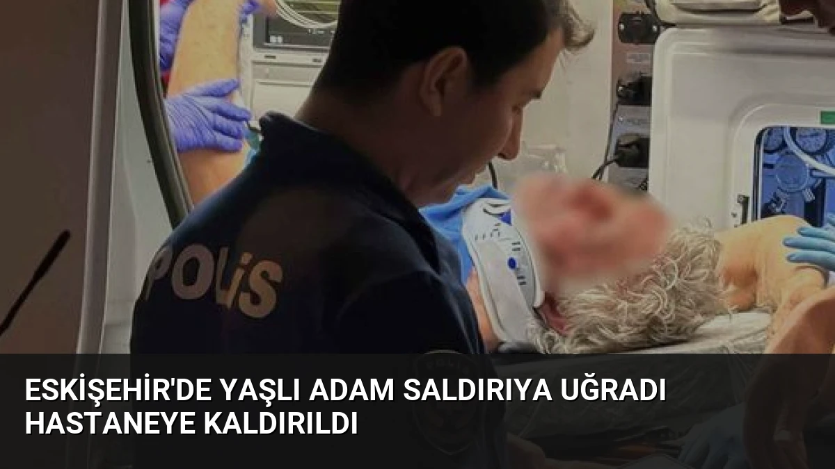Eskişehir’de Yaşlı Adam Saldırıya Uğradı Hastaneye Kaldırıldı